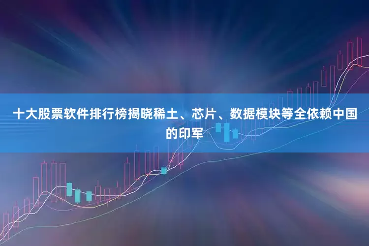 十大股票软件排行榜揭晓稀土、芯片、数据模块等全依赖中国的印军