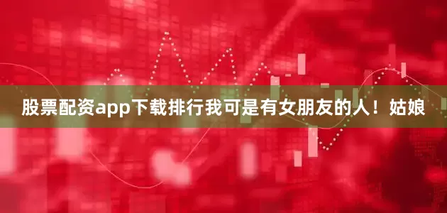 股票配资app下载排行我可是有女朋友的人！姑娘