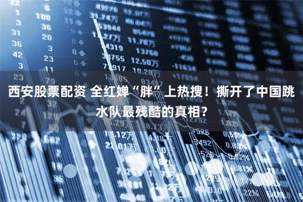 西安股票配资 全红婵“胖”上热搜!撕开了中国跳水队最残酷的真相?