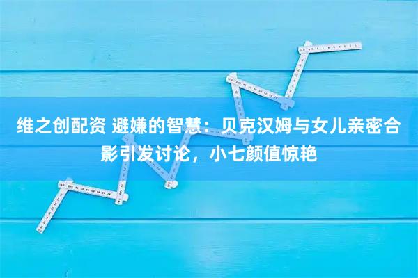 维之创配资 避嫌的智慧：贝克汉姆与女儿亲密合影引发讨论，小七颜值惊艳