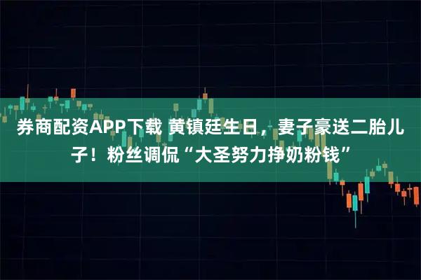 券商配资APP下载 黄镇廷生日，妻子豪送二胎儿子！粉丝调侃“大圣努力挣奶粉钱”