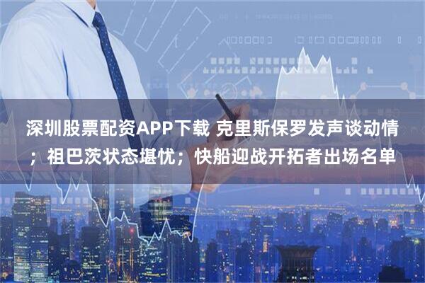 深圳股票配资APP下载 克里斯保罗发声谈动情;祖巴茨状态堪忧;快船迎战开拓者出场名单