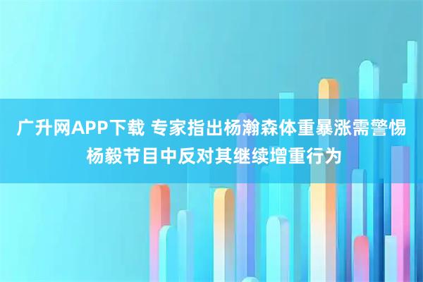 广升网APP下载 专家指出杨瀚森体重暴涨需警惕 杨毅节目中反对其继续增重行为