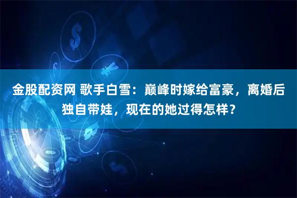 金股配资网 歌手白雪：巅峰时嫁给富豪，离婚后独自带娃，现在的她过得怎样？