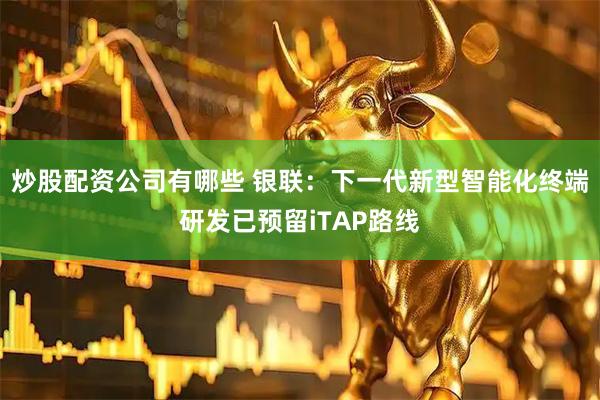 炒股配资公司有哪些 银联：下一代新型智能化终端研发已预留iTAP路线