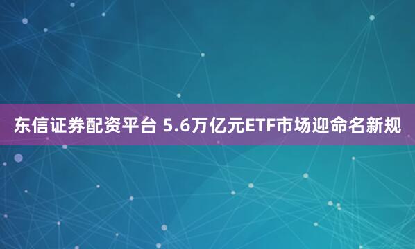东信证券配资平台 5.6万亿元ETF市场迎命名新规