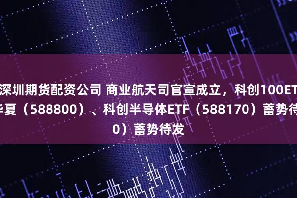 深圳期货配资公司 商业航天司官宣成立，科创100ETF华夏（588800）、科创半导体ETF（588170）蓄势待发