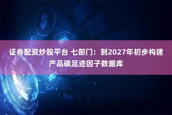 证券配资炒股平台 七部门：到2027年初步构建产品碳足迹因子数据库