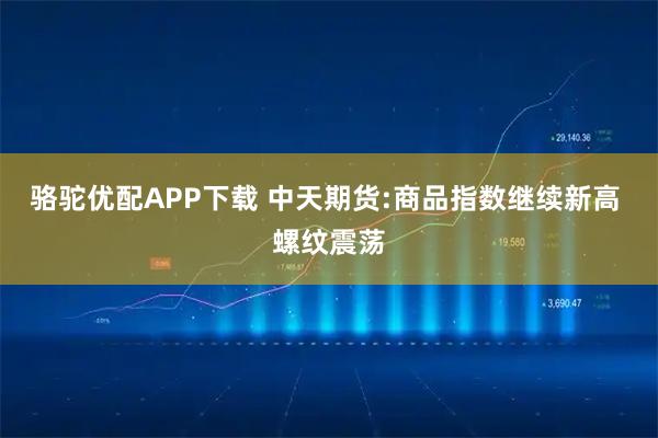骆驼优配APP下载 中天期货:商品指数继续新高 螺纹震荡