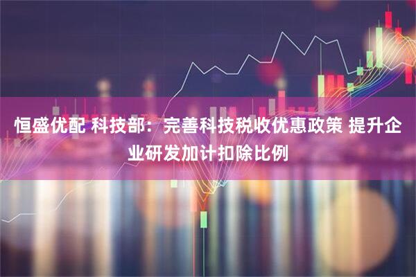 恒盛优配 科技部：完善科技税收优惠政策 提升企业研发加计扣除比例