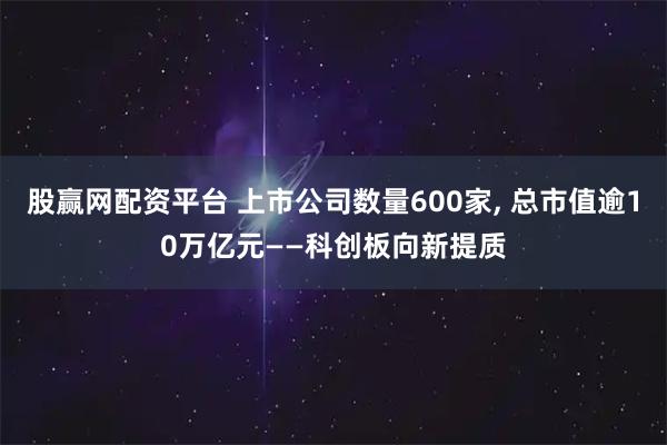 股赢网配资平台 上市公司数量600家, 总市值逾10万亿元——科创板向新提质