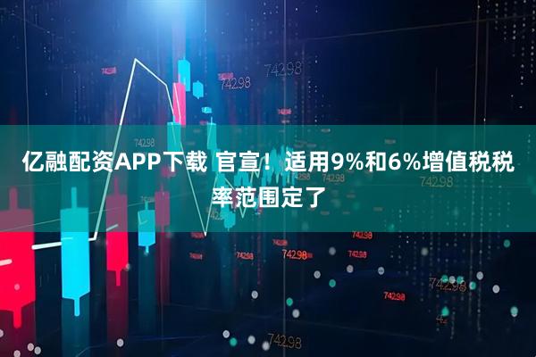 亿融配资APP下载 官宣！适用9%和6%增值税税率范围定了