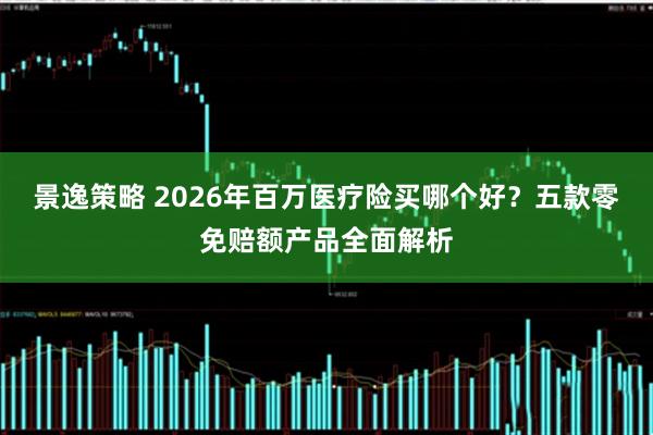 景逸策略 2026年百万医疗险买哪个好？五款零免赔额产品全面解析
