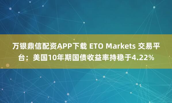 万银鼎信配资APP下载 ETO Markets 交易平台：美国10年期国债收益率持稳于4.22%