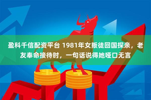 盈科千信配资平台 1981年女叛徒回国探亲，老友奉命接待时，一句话说得她哑口无言
