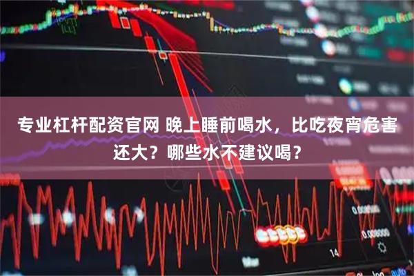 专业杠杆配资官网 晚上睡前喝水,比吃夜宵危害还大?哪些水不建议喝?