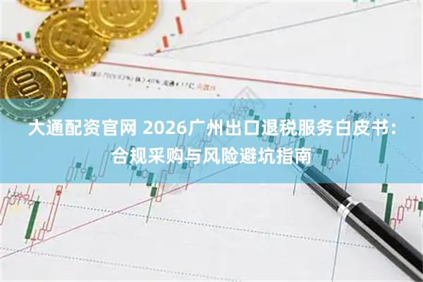 大通配资官网 2026广州出口退税服务白皮书:合规采购与风险避坑指南