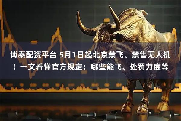 博泰配资平台 5月1日起北京禁飞、禁售无人机!一文看懂官方规定:哪些能飞、处罚力度等