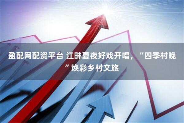 盈配网配资平台 江畔夏夜好戏开唱，“四季村晚”焕彩乡村文旅