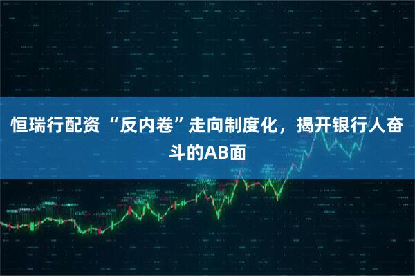 恒瑞行配资 “反内卷”走向制度化，揭开银行人奋斗的AB面